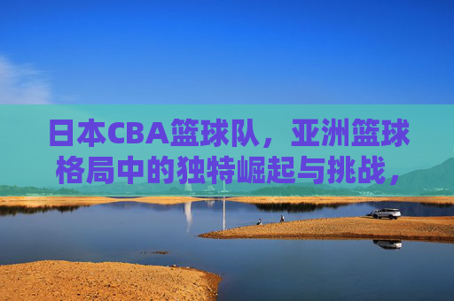 日本CBA篮球队,亚洲篮球格局中的独特崛起与挑战,日本CBA篮球队,亚洲篮球格局中的独特崛起与挑战