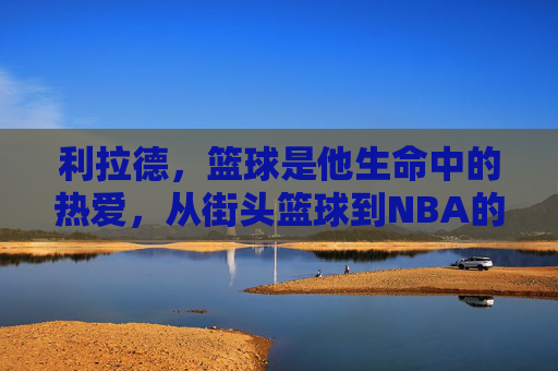 利拉德，篮球是他生命中的热爱，从街头篮球到NBA的利刃，利拉德，篮球是生命中的热爱，从街头篮球到NBA的利刃