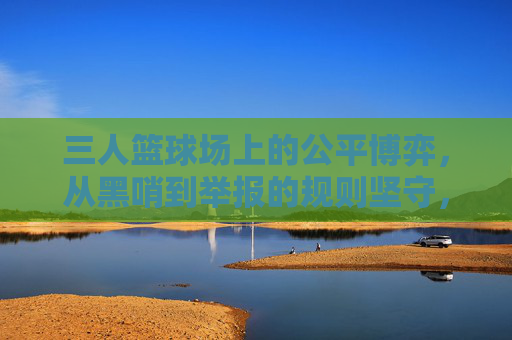 三人篮球场上的公平博弈，从黑哨到举报的规则坚守，三人篮球场上的公平博弈，从黑哨到举报的规则坚守