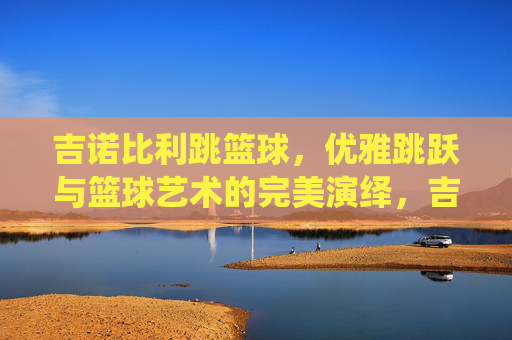吉诺比利跳篮球,优雅跳跃与篮球艺术的完美演绎,吉诺比利跳篮球,优雅跳跃与篮球艺术的完美演绎