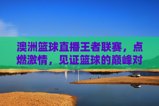 澳洲篮球直播王者联赛,点燃激情,见证篮球的巅峰对决与精彩瞬间,澳洲篮球直播王者联赛,点燃激情,见证篮球的巅峰对决与精彩瞬间