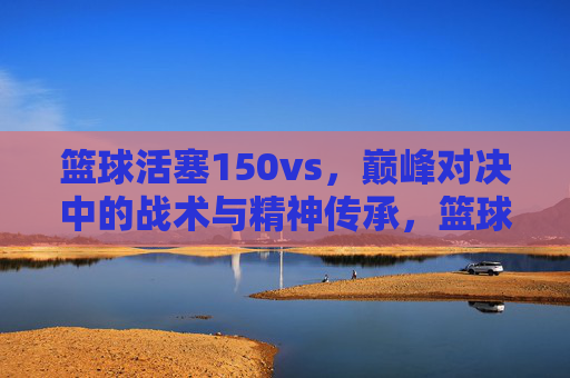 篮球活塞150vs,巅峰对决中的战术与精神传承,篮球活塞150vs,巅峰对决中的战术与精神传承
