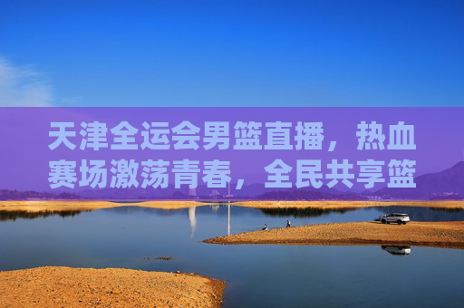 天津全运会男篮直播，热血赛场激荡青春，全民共享篮球盛宴，天津全运会男篮直播，热血赛场激荡青春，全民共享篮球盛宴