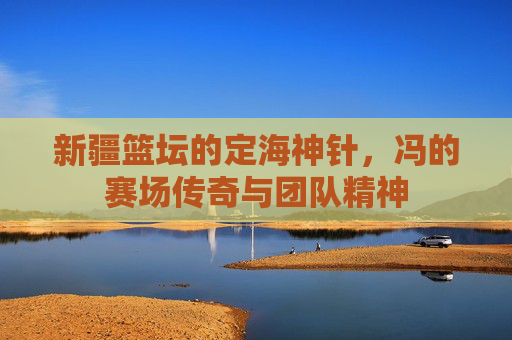 新疆篮坛的定海神针，冯的赛场传奇与团队精神