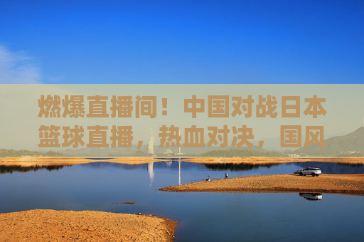 燃爆直播间！中国对战日本篮球直播，热血对决，国风与日韵的篮球碰撞，燃爆直播间，中国VS日本篮球对决，热血碰撞与国风日韵交融