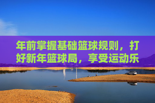 年前掌握基础篮球规则，打好新年篮球局，享受运动乐趣，年前掌握基础篮球规则，打好新年篮球局，享受运动乐趣