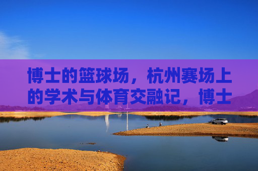 博士的篮球场,杭州赛场上的学术与体育交融记,博士的篮球场,杭州赛场上的学术与体育交融记