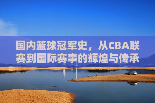 国内篮球冠军史,从CBA联赛到国际赛事的辉煌与传承,国内篮球冠军史,从CBA联赛到国际赛事的辉煌与传承