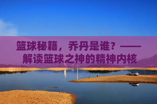 篮球秘籍，乔丹是谁？—— 解读篮球之神的精神内核与实战智慧，篮球秘籍，乔丹是谁？—— 解读篮球之神的精神内核与实战智慧