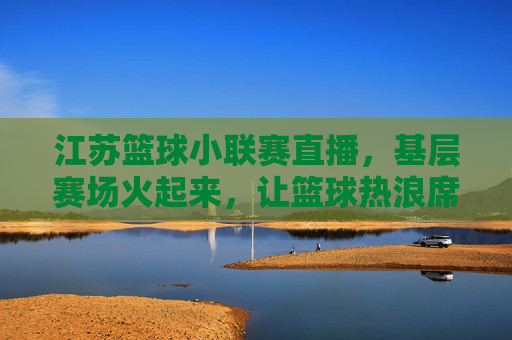 江苏篮球小联赛直播,基层赛场火起来,让篮球热浪席卷城市每个角落,江苏篮球小联赛直播,基层赛场火起来,让篮球热浪席卷城市每个角落