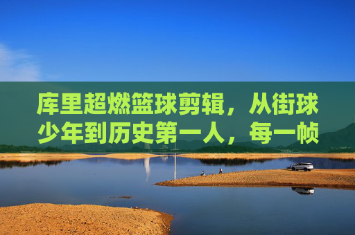 库里超燃篮球剪辑,从街球少年到历史第一人,每一帧都是篮球的极致艺术