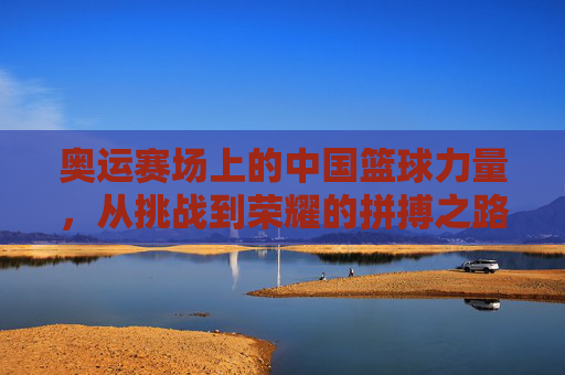 奥运赛场上的中国篮球力量,从挑战到荣耀的拼搏之路