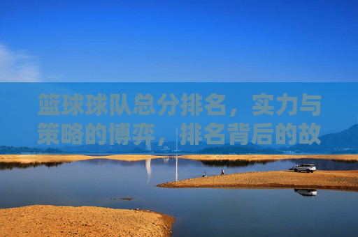 篮球球队总分排名,实力与策略的博弈,排名背后的故事与启示,篮球球队总分排名,实力与策略的博弈,排名背后的故事与启示
