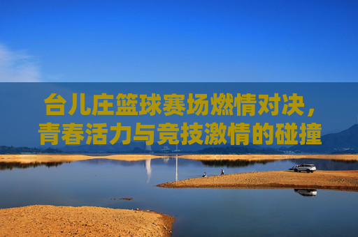 台儿庄篮球赛场燃情对决,青春活力与竞技激情的碰撞