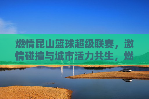 燃情昆山篮球超级联赛，激情碰撞与城市活力共生，燃情昆山篮球超级联赛，激情碰撞与城市活力共生