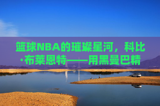 篮球NBA的璀璨星河，科比·布莱恩特——用黑曼巴精神铸就的篮球不朽传奇，篮球NBA的璀璨星河，科比·布莱恩特——用黑曼巴精神铸就的篮球不朽传奇