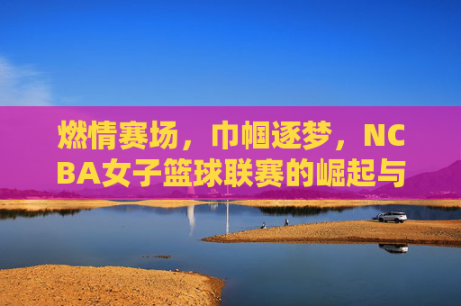 燃情赛场，巾帼逐梦，NCBA女子篮球联赛的崛起与时代价值，燃情赛场，巾帼逐梦，NCBA女子篮球联赛的崛起与时代价值
