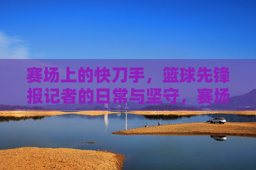 赛场上的快刀手,篮球先锋报记者的日常与坚守,赛场上的快刀手,篮球先锋报记者的日常与坚守