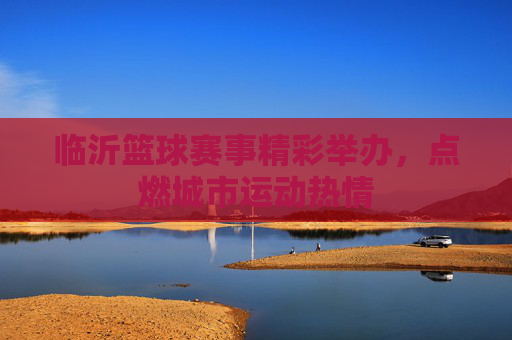 临沂篮球赛事精彩举办,点燃城市运动热情