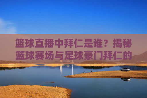 篮球直播中拜仁是谁?揭秘篮球赛场与足球豪门拜仁的关联之谜,篮球直播中拜仁是谁?揭秘篮球赛场与足球豪门拜仁的关联之谜