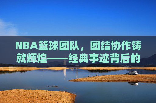NBA篮球团队,团结协作铸就辉煌——经典事迹背后的团队力量与传承