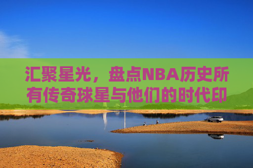 汇聚星光，盘点NBA历史所有传奇球星与他们的时代印记，汇聚星光，盘点NBA历史传奇球星与时代印记