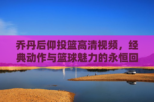 乔丹后仰投篮高清视频,经典动作与篮球魅力的永恒回响,乔丹后仰投篮高清视频,经典动作与篮球魅力的永恒回响