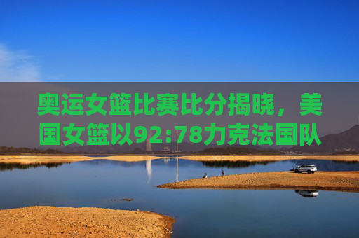 奥运女篮比赛比分揭晓,美国女篮以92:78力克法国队,展现统治力,奥运女篮,美国女篮92-78力克法国队 展现统治力