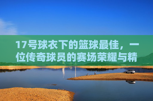 17号球衣下的篮球最佳,一位传奇球员的赛场荣耀与精神图腾,17号球衣下的篮球最佳,传奇球员的赛场荣耀与精神图腾