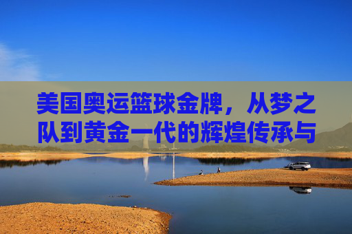 美国奥运篮球金牌，从梦之队到黄金一代的辉煌传承与时代变迁，美国奥运篮球金牌，从梦之队到黄金一代的辉煌传承与时代变迁