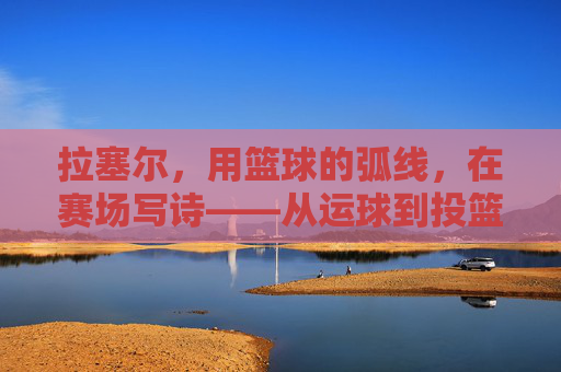 拉塞尔,用篮球的弧线,在赛场写诗——从运球到投篮的韵律与传奇