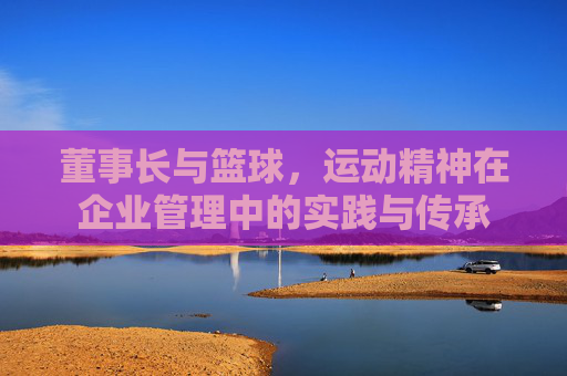 董事长与篮球,运动精神在企业管理中的实践与传承