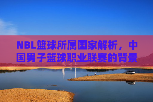 NBL篮球所属国家解析，中国男子篮球职业联赛的背景与特色