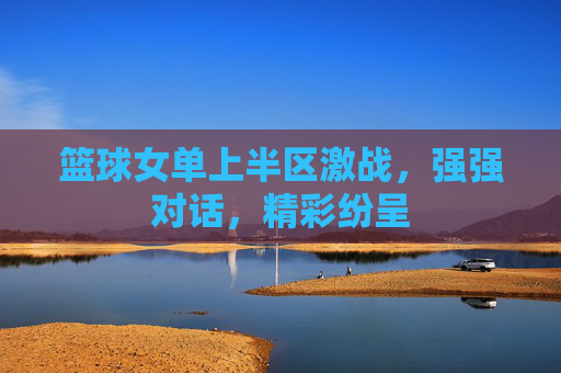 篮球女单上半区激战，强强对话，精彩纷呈