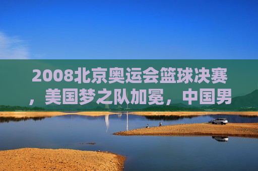2008北京奥运会篮球决赛,美国梦之队加冕,中国男篮的拼搏与时代记忆