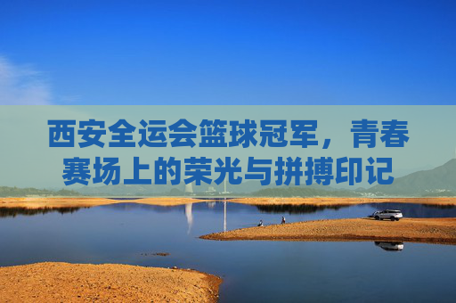 西安全运会篮球冠军，青春赛场上的荣光与拼搏印记