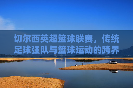 切尔西英超篮球联赛,传统足球强队与篮球运动的跨界融合探索