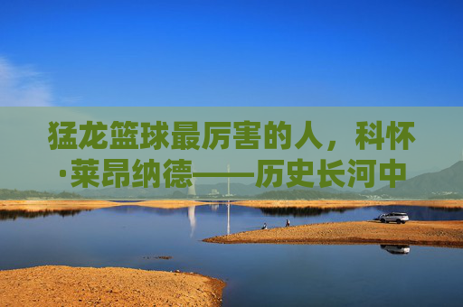 猛龙篮球最厉害的人,科怀·莱昂纳德——历史长河中的巅峰象征与王朝基石