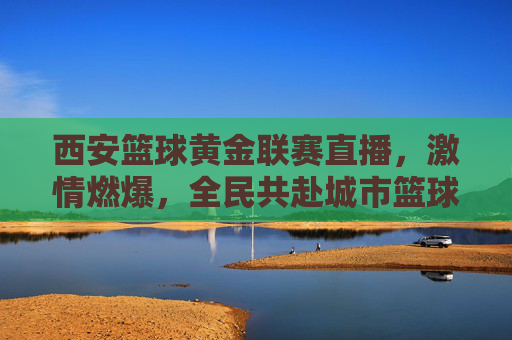 西安篮球黄金联赛直播,激情燃爆,全民共赴城市篮球盛宴,西安篮球黄金联赛直播,激情燃爆,全民共赴城市篮球盛宴
