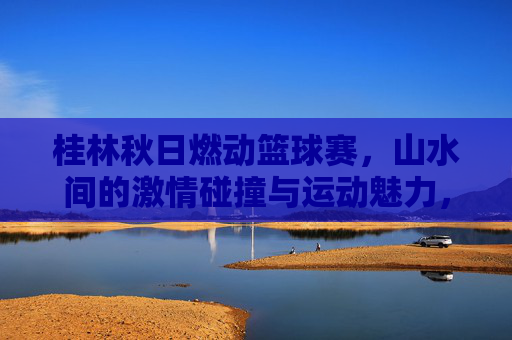 桂林秋日燃动篮球赛,山水间的激情碰撞与运动魅力,桂林秋日燃动篮球赛,山水间的激情碰撞与运动魅力