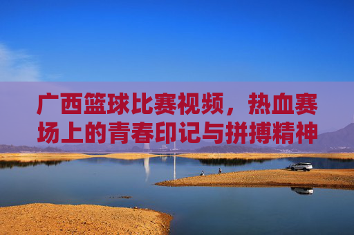 广西篮球比赛视频，热血赛场上的青春印记与拼搏精神，广西篮球比赛视频，热血赛场上的青春印记与拼搏精神