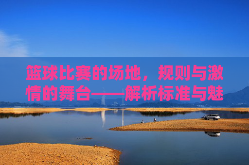 篮球比赛的场地，规则与激情的舞台——解析标准与魅力