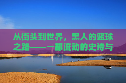 从街头到世界，黑人的篮球之路——一部流动的史诗与奋斗的注脚，从街头到世界，黑人的篮球之路——一部流动的史诗与奋斗的注脚