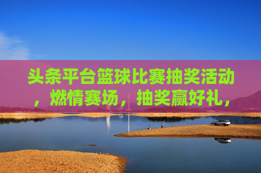 头条平台篮球比赛抽奖活动，燃情赛场，抽奖赢好礼，运动激情一触即发！