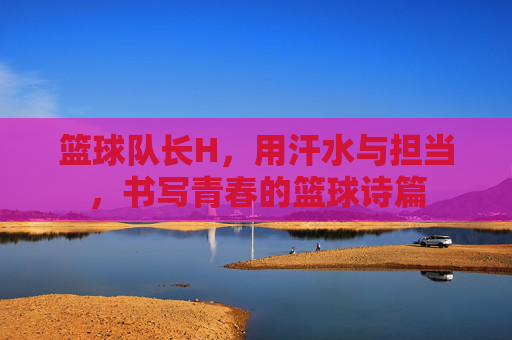 篮球队长H，用汗水与担当，书写青春的篮球诗篇