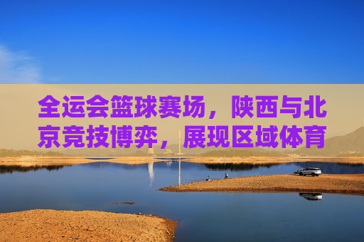 全运会篮球赛场,陕西与北京竞技博弈,展现区域体育力量新篇章