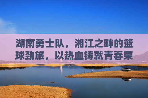 湖南勇士队，湘江之畔的篮球劲旅，以热血铸就青春荣耀