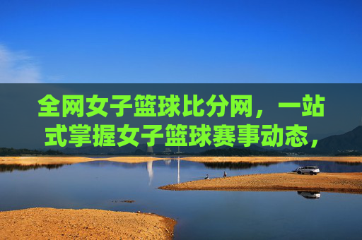 全网女子篮球比分网，一站式掌握女子篮球赛事动态，助你紧跟每一场精彩对决，全网女子篮球比分网，一站式掌握赛事动态，助你紧跟每一场精彩对决