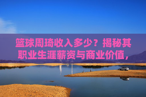 篮球周琦收入多少?揭秘其职业生涯薪资与商业价值,篮球周琦收入多少?揭秘其职业生涯薪资与商业价值