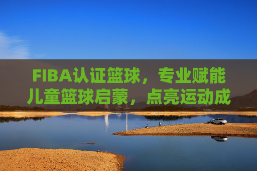 FIBA认证篮球，专业赋能儿童篮球启蒙，点亮运动成长新篇章